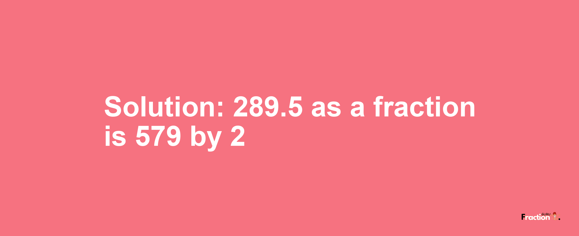 Solution:289.5 as a fraction is 579/2